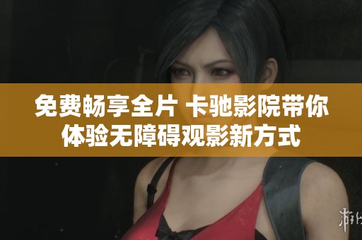 免费畅享全片 卡驰影院带你体验无障碍观影新方式