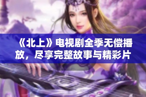 《北上》电视剧全季无偿播放，尽享完整故事与精彩片段