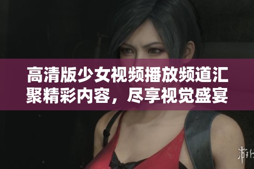 高清版少女视频播放频道汇聚精彩内容，尽享视觉盛宴