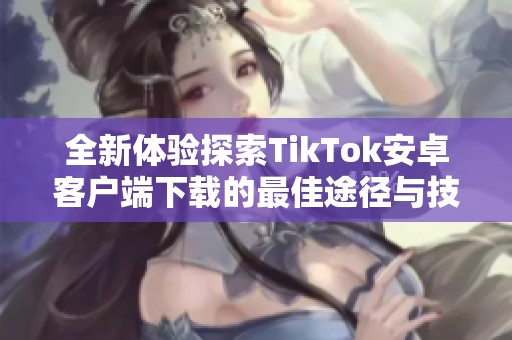 全新体验探索TikTok安卓客户端下载的最佳途径与技巧分享