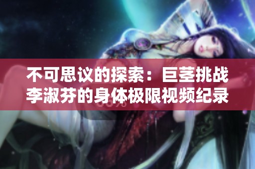 不可思议的探索：巨茎挑战李淑芬的身体极限视频纪录