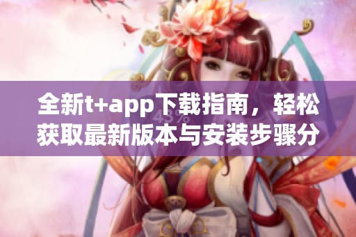 全新t+app下载指南，轻松获取最新版本与安装步骤分享
