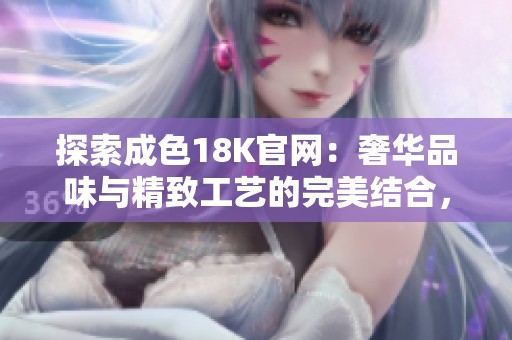 探索成色18K官网：奢华品味与精致工艺的完美结合，尽在这里