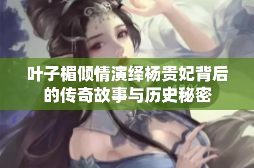 叶子楣倾情演绎杨贵妃背后的传奇故事与历史秘密