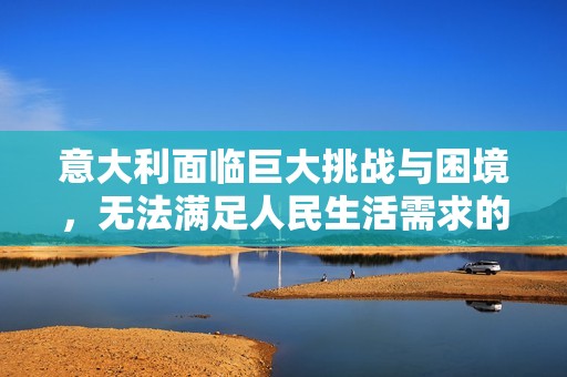 意大利面临巨大挑战与困境，无法满足人民生活需求的现状分析