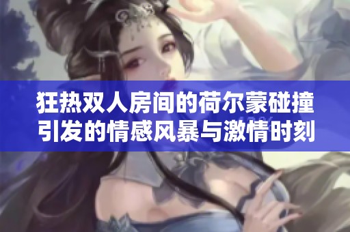 狂热双人房间的荷尔蒙碰撞引发的情感风暴与激情时刻