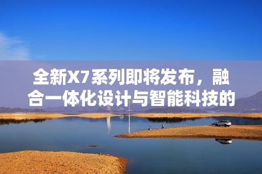 全新X7系列即将发布，融合一体化设计与智能科技的创新体验