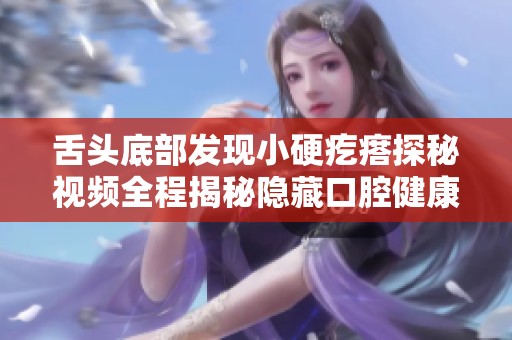 舌头底部发现小硬疙瘩探秘视频全程揭秘隐藏口腔健康问题
