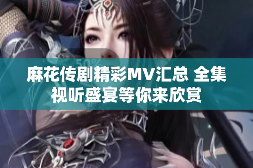 麻花传剧精彩MV汇总 全集视听盛宴等你来欣赏