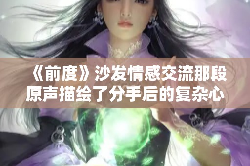 《前度》沙发情感交流那段原声描绘了分手后的复杂心境与回忆