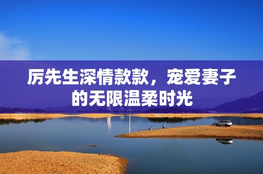 厉先生深情款款，宠爱妻子的无限温柔时光