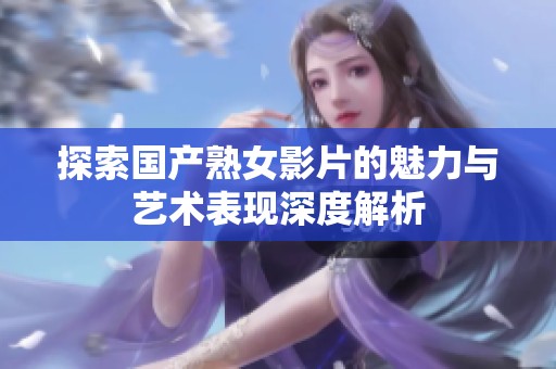探索国产熟女影片的魅力与艺术表现深度解析