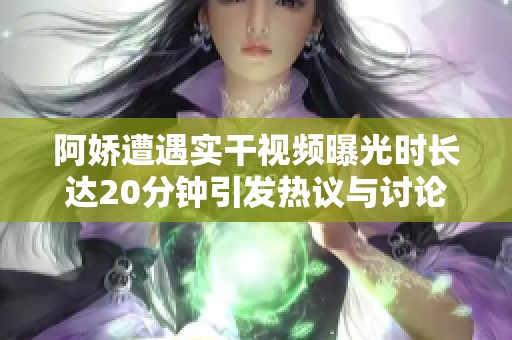阿娇遭遇实干视频曝光时长达20分钟引发热议与讨论