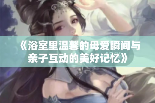 《浴室里温馨的母爱瞬间与亲子互动的美好记忆》