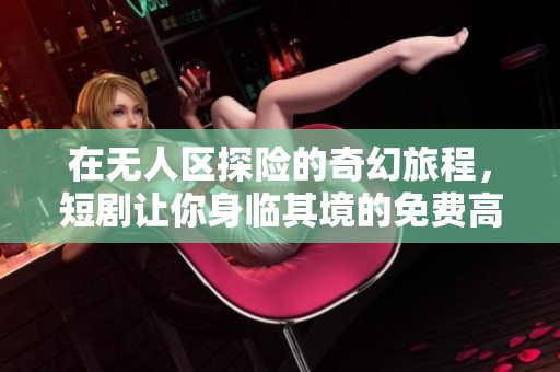 在无人区探险的奇幻旅程，短剧让你身临其境的免费高清体验
