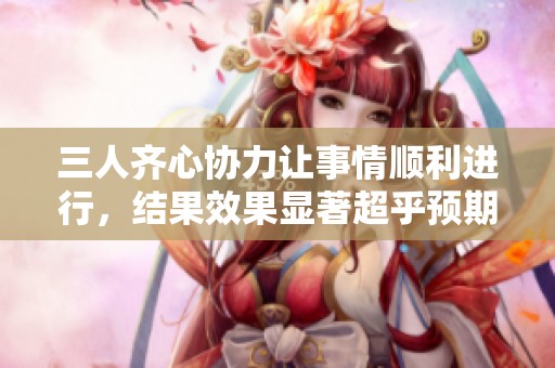 三人齐心协力让事情顺利进行，结果效果显著超乎预期