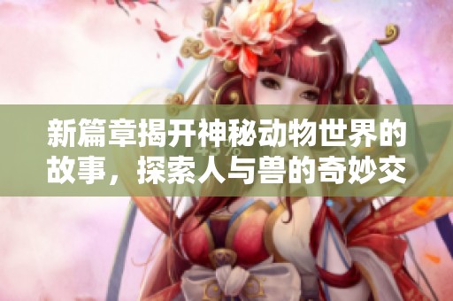 新篇章揭开神秘动物世界的故事，探索人与兽的奇妙交汇