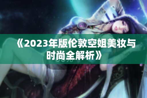 《2023年版伦敦空姐美妆与时尚全解析》