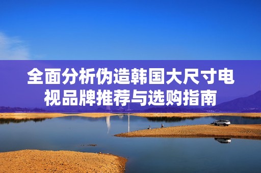 全面分析伪造韩国大尺寸电视品牌推荐与选购指南