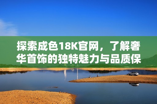 探索成色18K官网，了解奢华首饰的独特魅力与品质保证