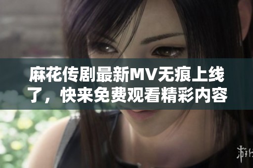 麻花传剧最新MV无痕上线了，快来免费观看精彩内容吧
