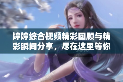 婷婷综合视频精彩回顾与精彩瞬间分享，尽在这里等你来探索