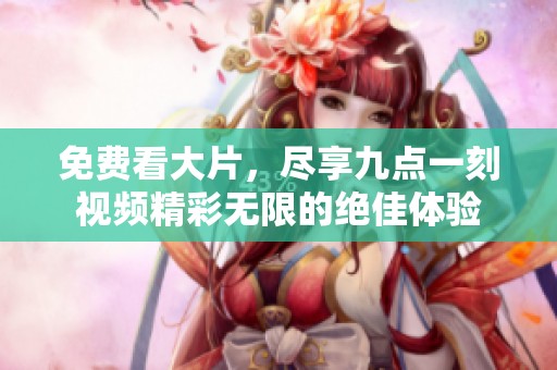 免费看大片，尽享九点一刻视频精彩无限的绝佳体验