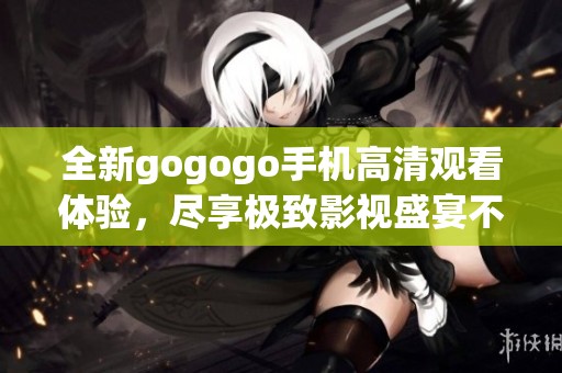 全新gogogo手机高清观看体验，尽享极致影视盛宴不再错过