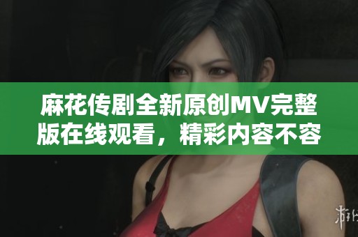 麻花传剧全新原创MV完整版在线观看，精彩内容不容错过