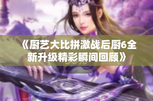 《厨艺大比拼激战后厨6全新升级精彩瞬间回顾》