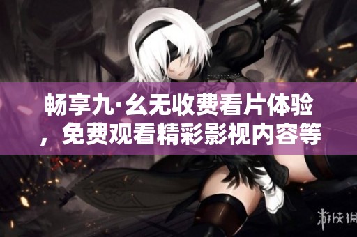 畅享九·幺无收费看片体验，免费观看精彩影视内容等你来！