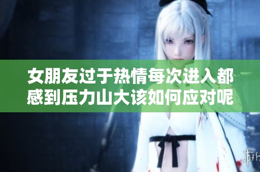 女朋友过于热情每次进入都感到压力山大该如何应对呢