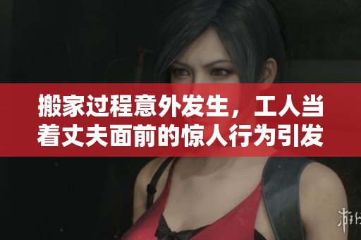 搬家过程意外发生，工人当着丈夫面前的惊人行为引发热议