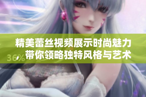 精美蕾丝视频展示时尚魅力，带你领略独特风格与艺术之美