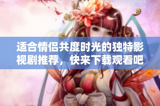 适合情侣共度时光的独特影视剧推荐，快来下载观看吧
