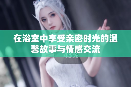 在浴室中享受亲密时光的温馨故事与情感交流