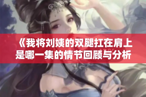 《我将刘姨的双腿扛在肩上是哪一集的情节回顾与分析》
