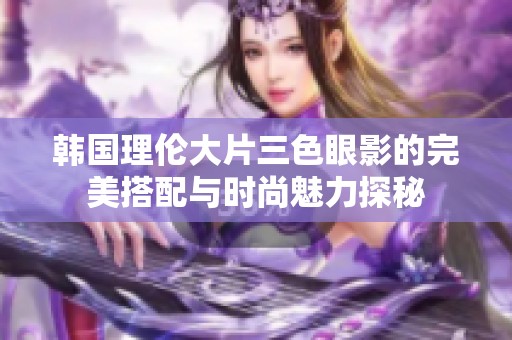 韩国理伦大片三色眼影的完美搭配与时尚魅力探秘