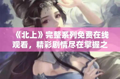 《北上》完整系列免费在线观看，精彩剧情尽在掌握之中