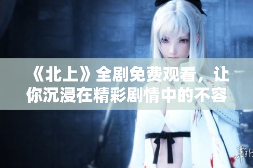 《北上》全剧免费观看，让你沉浸在精彩剧情中的不容错过之作