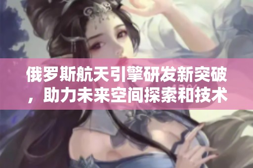 俄罗斯航天引擎研发新突破，助力未来空间探索和技术进步