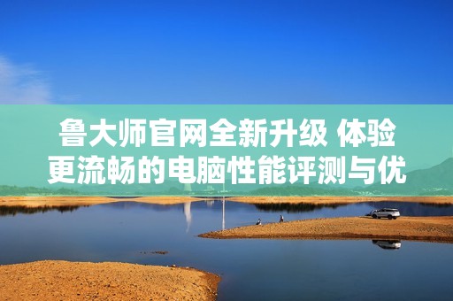鲁大师官网全新升级 体验更流畅的电脑性能评测与优化服务