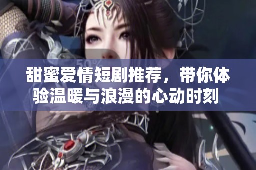 甜蜜爱情短剧推荐，带你体验温暖与浪漫的心动时刻 