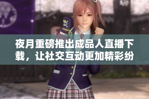 夜月重磅推出成品人直播下载，让社交互动更加精彩纷呈