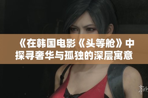 《在韩国电影《头等舱》中探寻奢华与孤独的深层寓意》