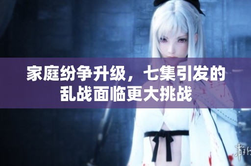 家庭纷争升级，七集引发的乱战面临更大挑战