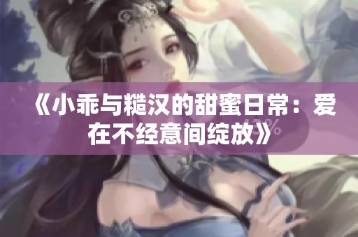 《小乖与糙汉的甜蜜日常：爱在不经意间绽放》