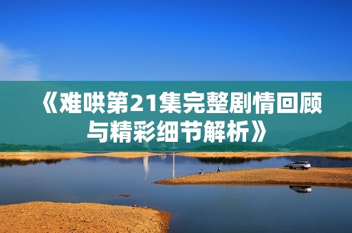 《难哄第21集完整剧情回顾与精彩细节解析》