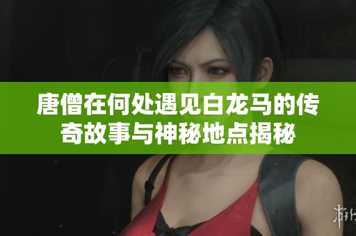 唐僧在何处遇见白龙马的传奇故事与神秘地点揭秘
