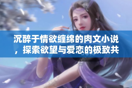 沉醉于情欲缠绵的肉文小说，探索欲望与爱恋的极致共鸣